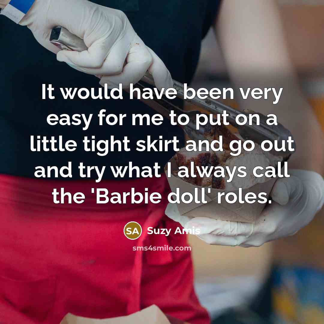 “It would have been very easy for me to put on a little tight skirt and go out and try what I always call the 'Barbie doll' roles.” quote by Suzy Amis