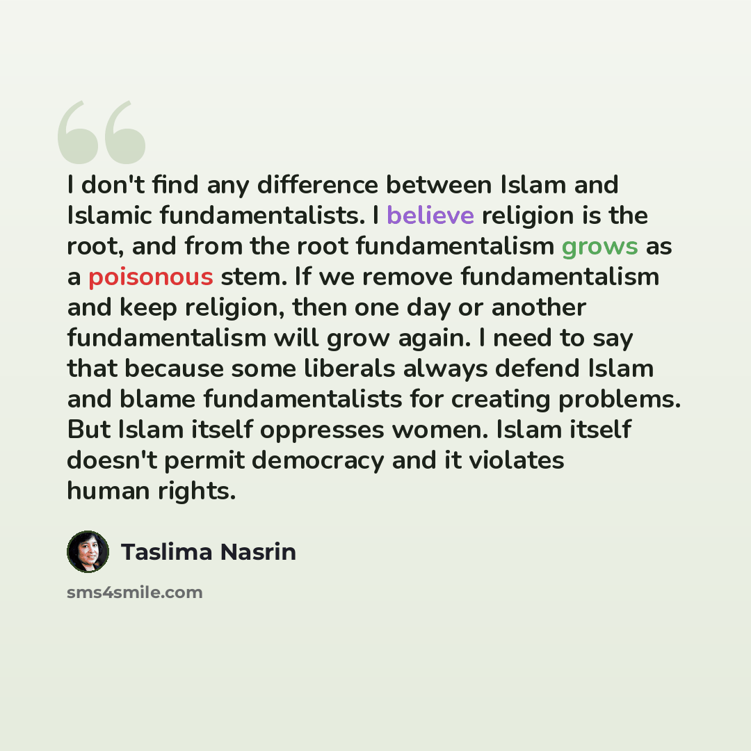 “I don't find any difference between Islam and Islamic fundamentalists. I believe religion is the root, and from the root fundamentalism grows as a poisonous stem. If we remove fundamentalism and keep religion, then one day or another fundamentalism will grow again. I need to say that because some…” quote by Taslima Nasrin