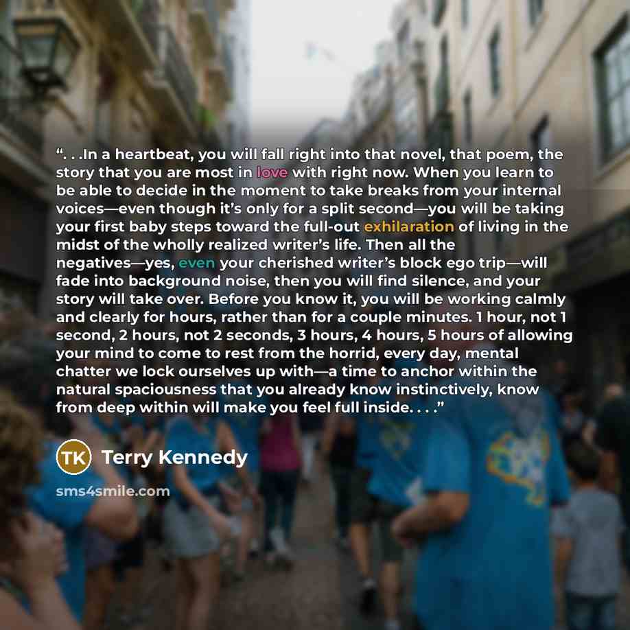 “. . .In a heartbeat, you will fall right into that novel, that poem, the story that you are most in love with right now. When you learn to be able to decide in the moment to take breaks from your internal voices—even though it’s only for a split second—you will be taking your first baby steps…” quote by Terry Kennedy