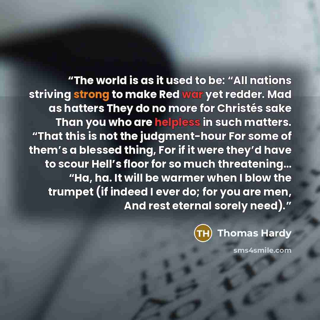 “The world is as it used to be: “All nations striving strong to make Red war yet redder. Mad as hatters They do no more for Christés sake Than you who are helpless in such matters. “That this is not the judgment-hour For some of them’s a blessed thing, For if it were they’d have to scour Hell’s…” quote by Thomas Hardy