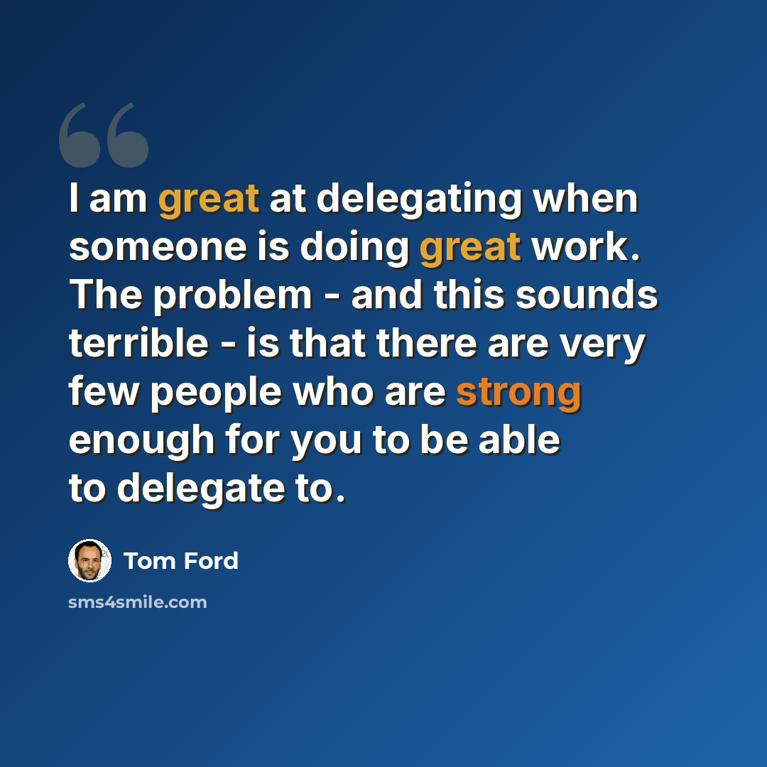 “I am great at delegating when someone is doing great work. The problem - and this sounds terrible - is that there are very few people who are strong enough for you to be able to delegate to.” quote by Tom Ford
