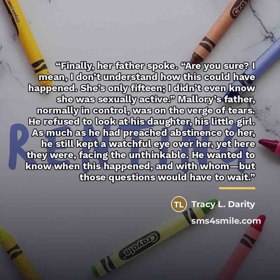 “Finally, her father spoke. “Are you sure? I mean, I don’t understand how this could have happened. She’s only fifteen; I didn’t even know she was sexually active.” Mallory’s father, normally in control, was on the verge of tears. He refused to look at his daughter, his little girl. As much as he…” quote by Tracy L. Darity