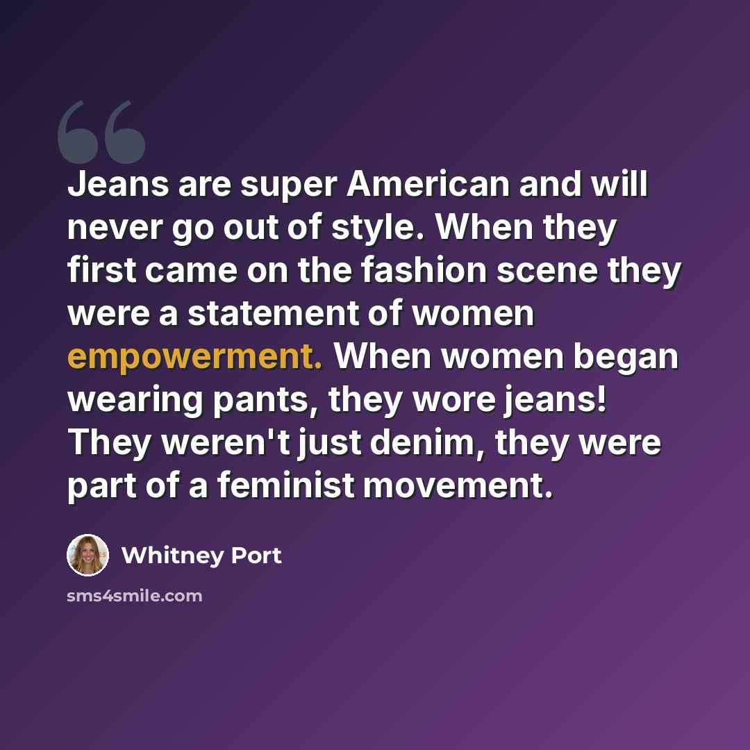 “Jeans are super American and will never go out of style. When they first came on the fashion scene they were a statement of women empowerment. When women began wearing pants, they wore jeans! They weren't just denim, they were part of a feminist movement.” quote by Whitney Port