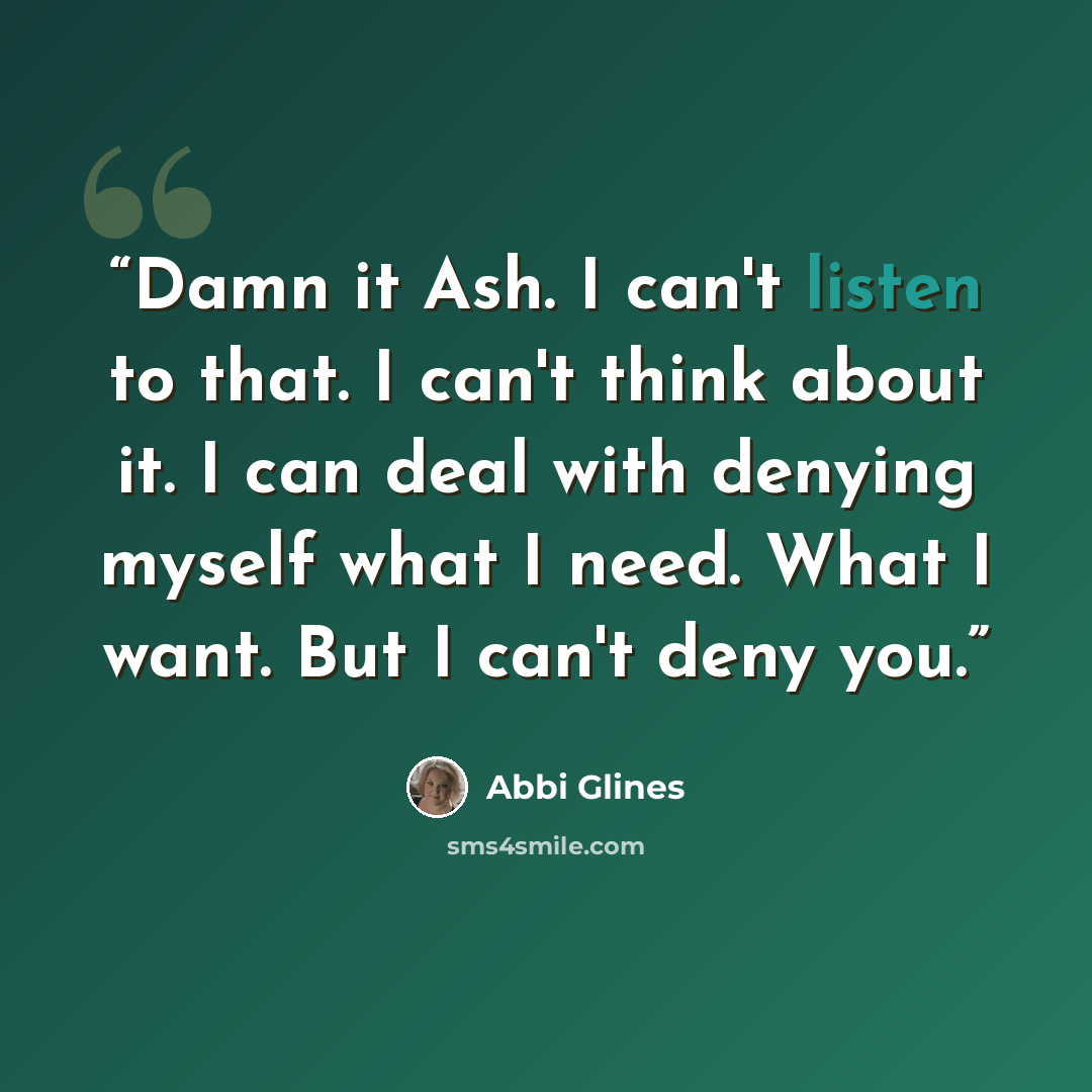 “Damn it Ash. I can't listen to that. I can't think about it. I can deal with denying myself what I need. What I want. But I can't deny you.” quote by Abbi Glines