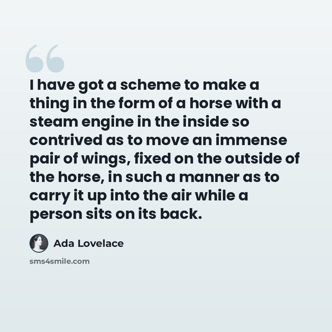 “I have got a scheme to make a thing in the form of a horse with a steam engine in the inside so contrived as to move an immense pair of wings, fixed on the outside of the horse, in such a manner as to carry it up into the air while a person sits on its back.” quote by Ada Lovelace