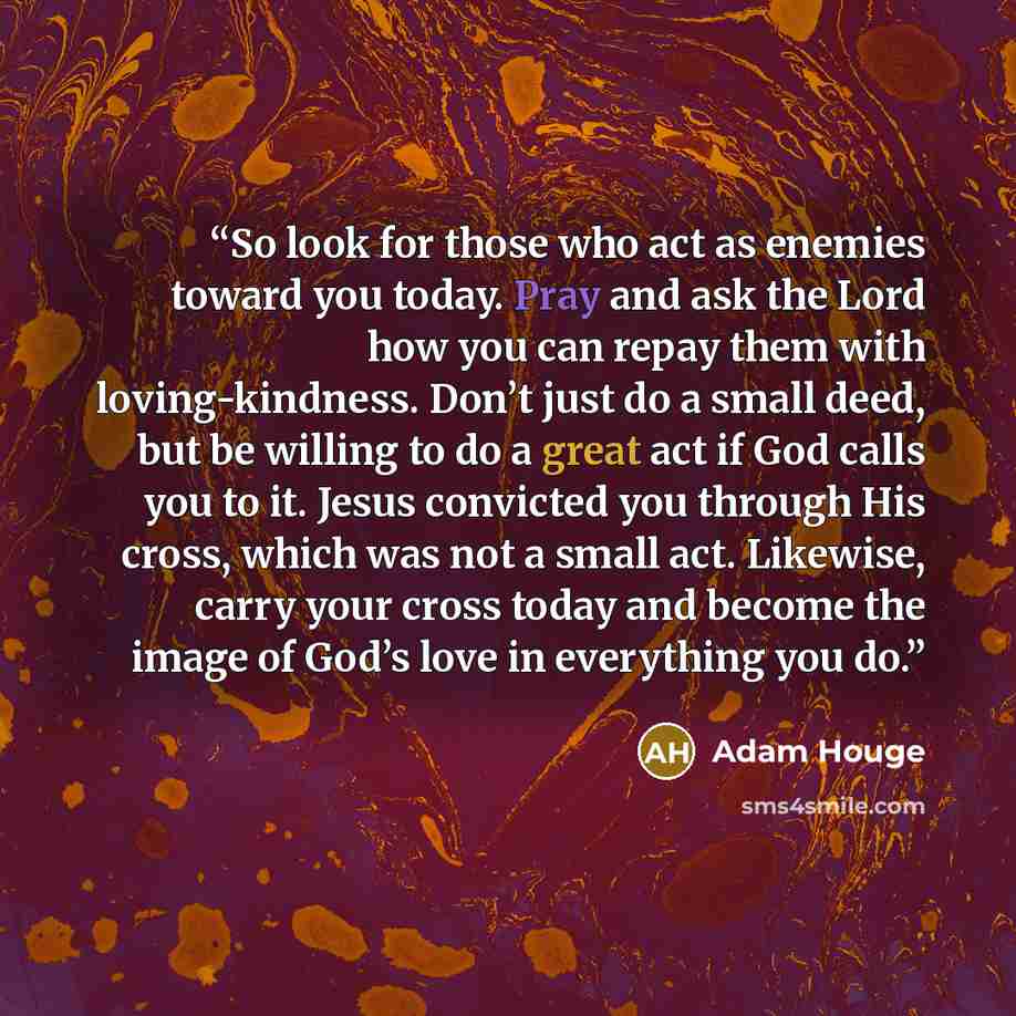 “So look for those who act as enemies toward you today. Pray and ask the Lord how you can repay them with loving-kindness. Don’t just do a small deed, but be willing to do a great act if God calls you to it. Jesus convicted you through His cross, which was not a small act. Likewise, carry your…” quote by Adam Houge