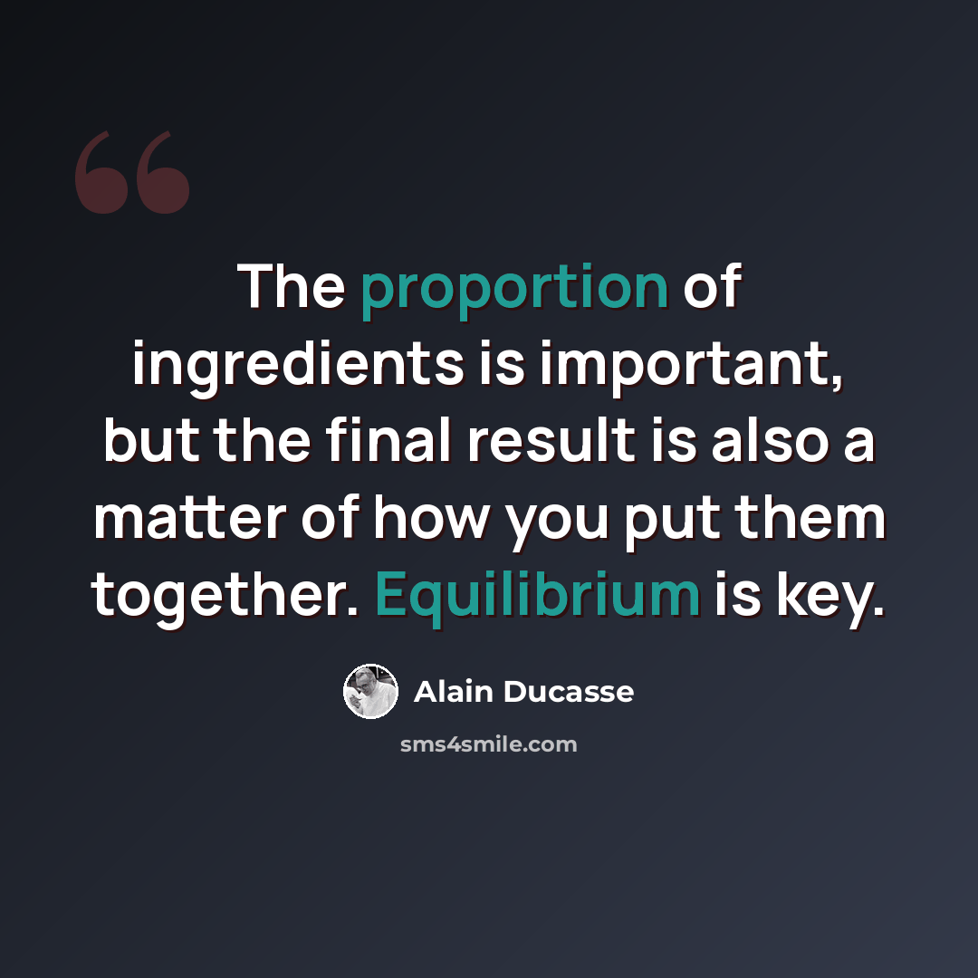 “The proportion of ingredients is important, but the final result is also a matter of how you put them together. Equilibrium is key.” quote by Alain Ducasse