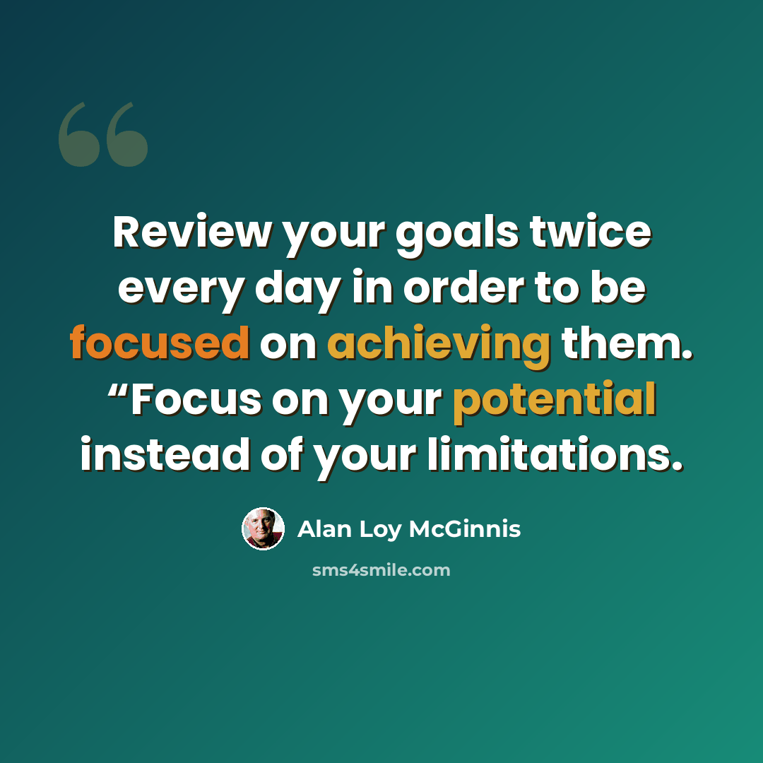 “Review your goals twice every day in order to be focused on achieving them. “Focus on your potential instead of your limitations.” quote by Alan Loy McGinnis
