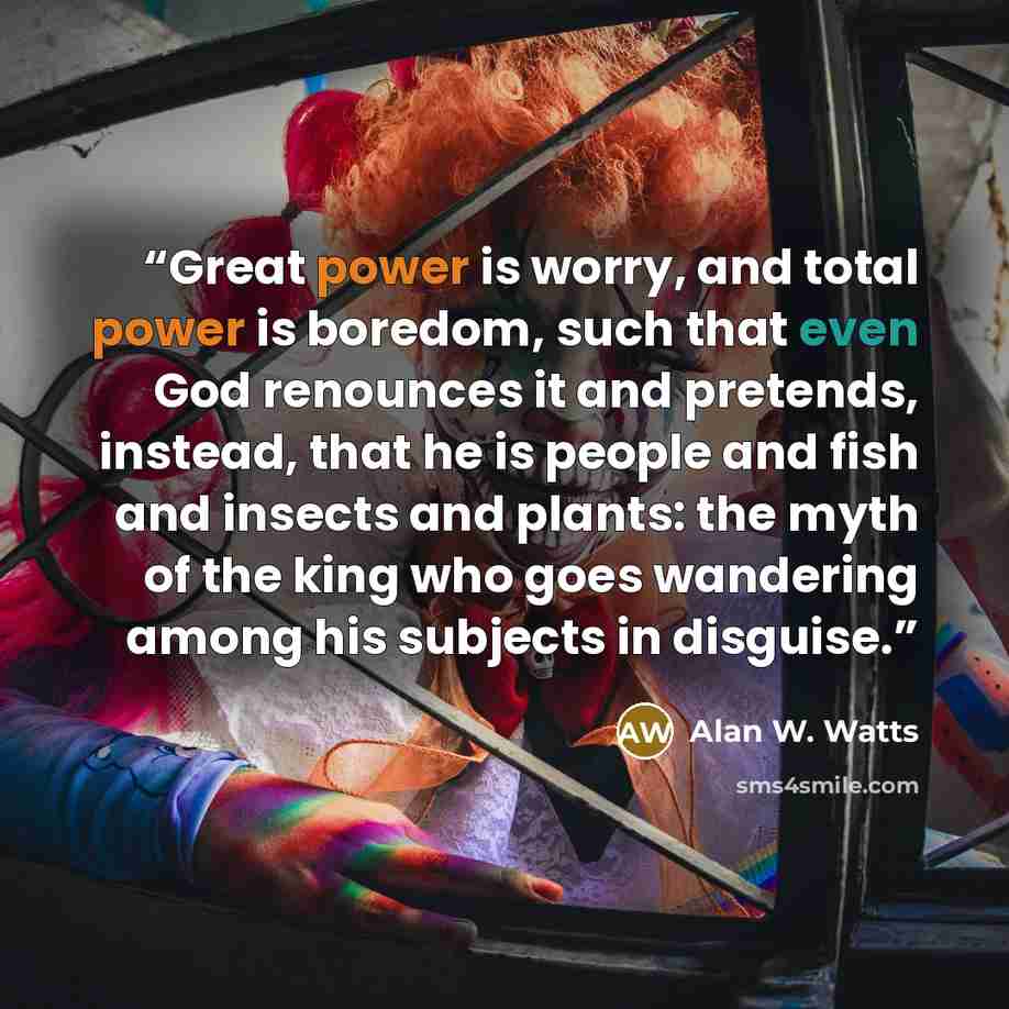 “Great power is worry, and total power is boredom, such that even God renounces it and pretends, instead, that he is people and fish and insects and plants: the myth of the king who goes wandering among his subjects in disguise.” quote by Alan W. Watts
