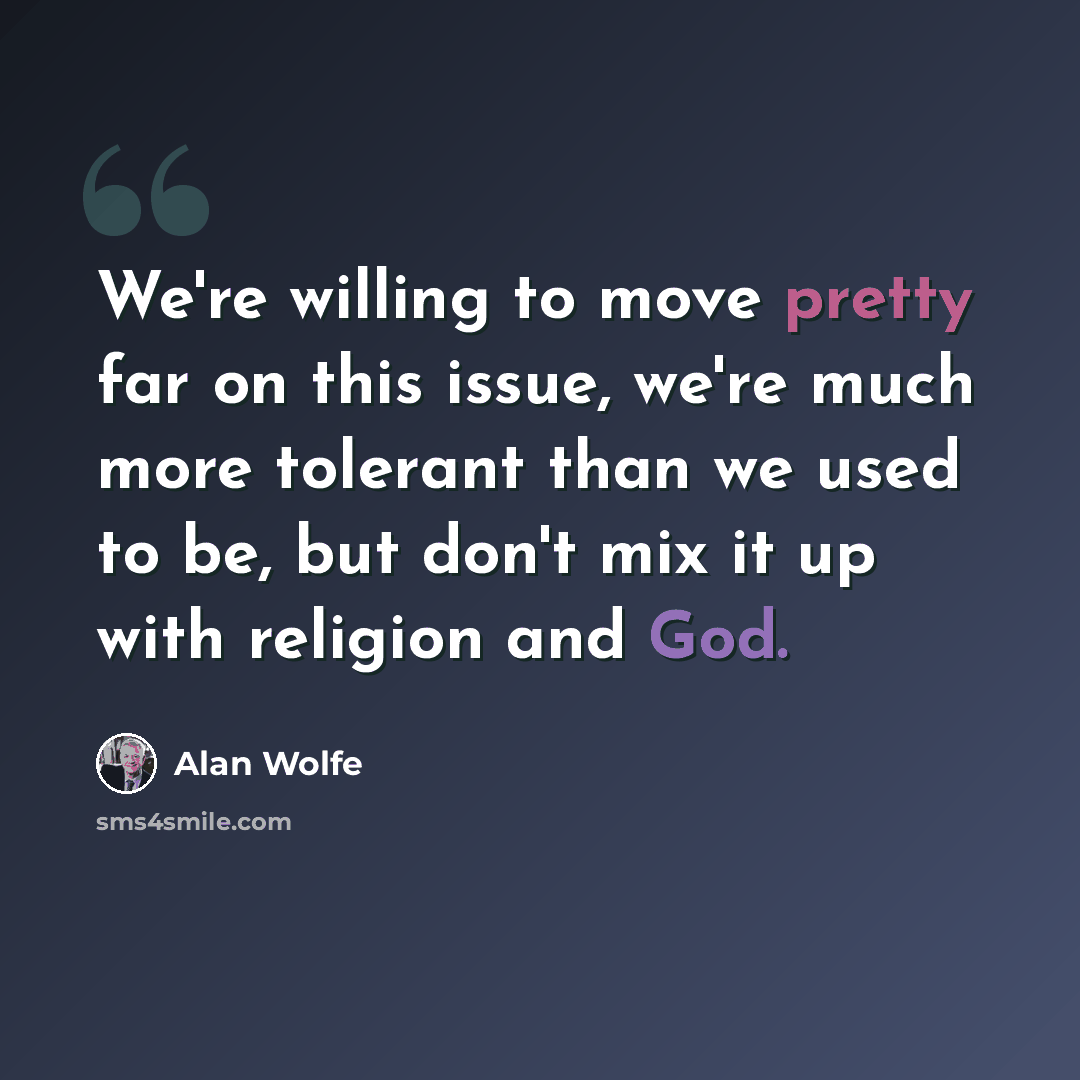 “We're willing to move pretty far on this issue, we're much more tolerant than we used to be, but don't mix it up with religion and God.” quote by Alan Wolfe