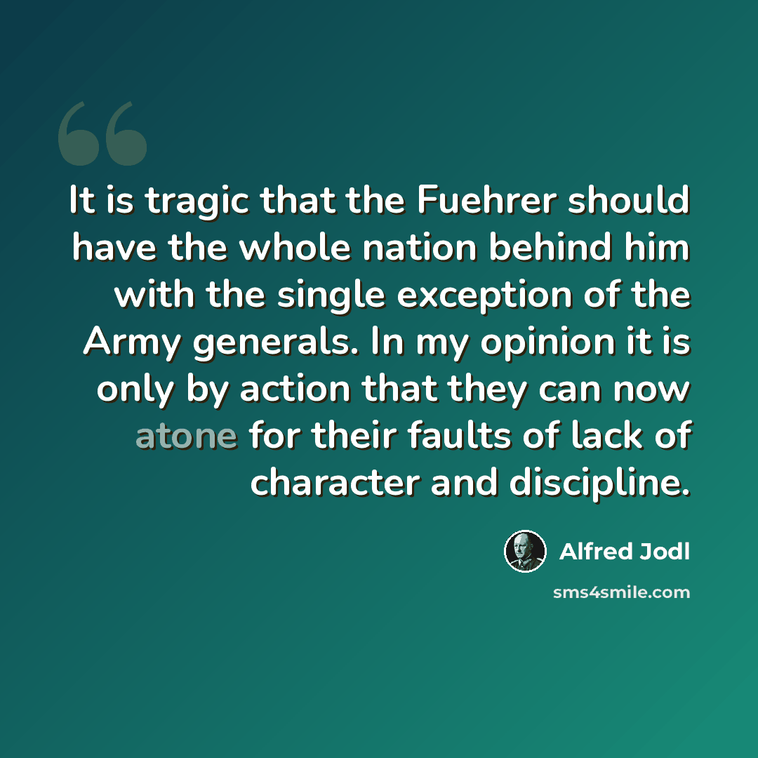 “It is tragic that the Fuehrer should have the whole nation behind him with the single exception of the Army generals. In my opinion it is only by action that they can now atone for their faults of lack of character and discipline.” quote by Alfred Jodl