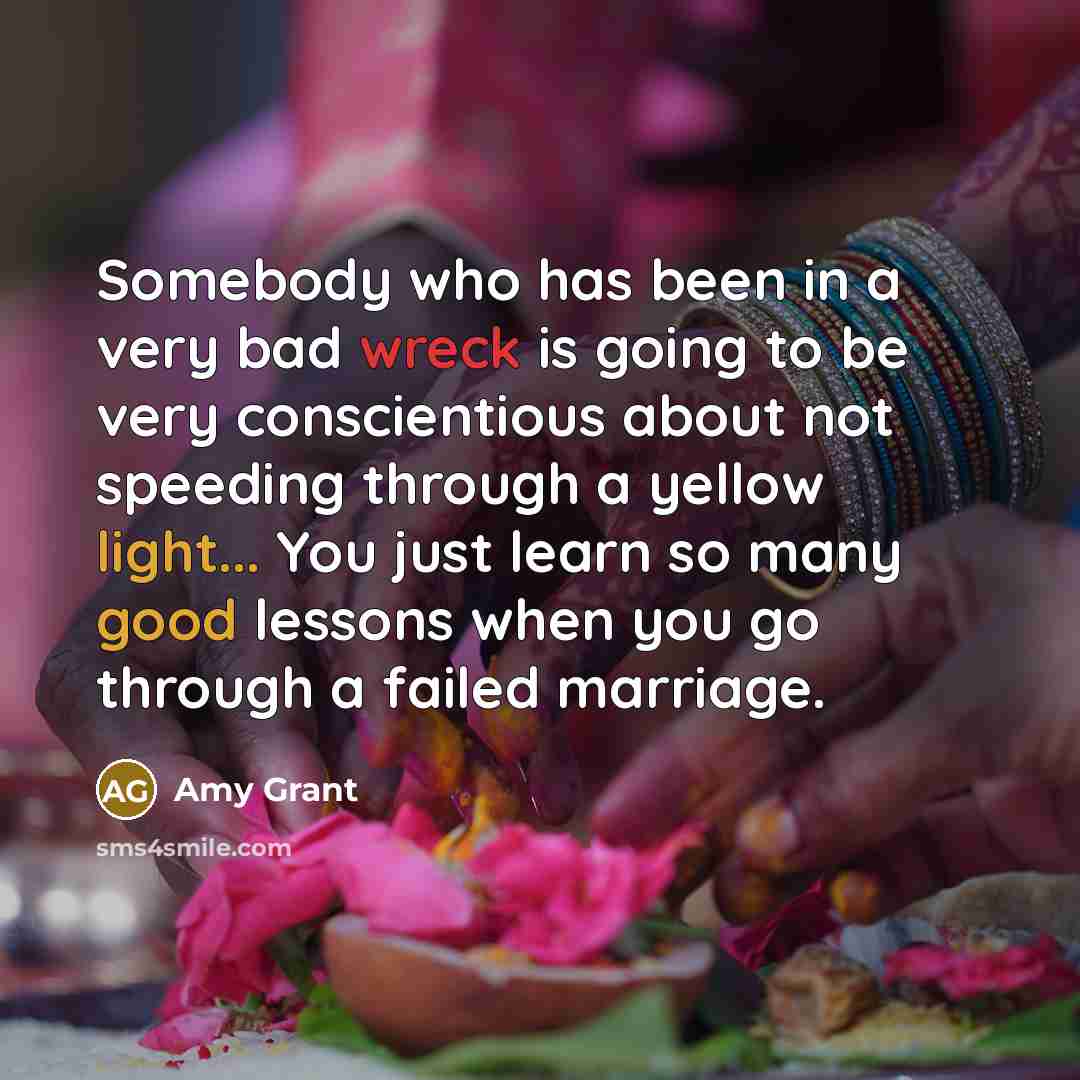 “Somebody who has been in a very bad wreck is going to be very conscientious about not speeding through a yellow light... You just learn so many good lessons when you go through a failed marriage.” quote by Amy Grant