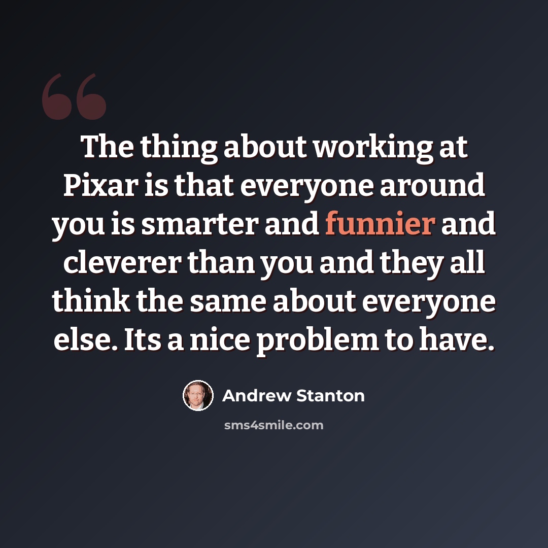 “The thing about working at Pixar is that everyone around you is smarter and funnier and cleverer than you and they all think the same about everyone else. Its a nice problem to have.” quote by Andrew Stanton