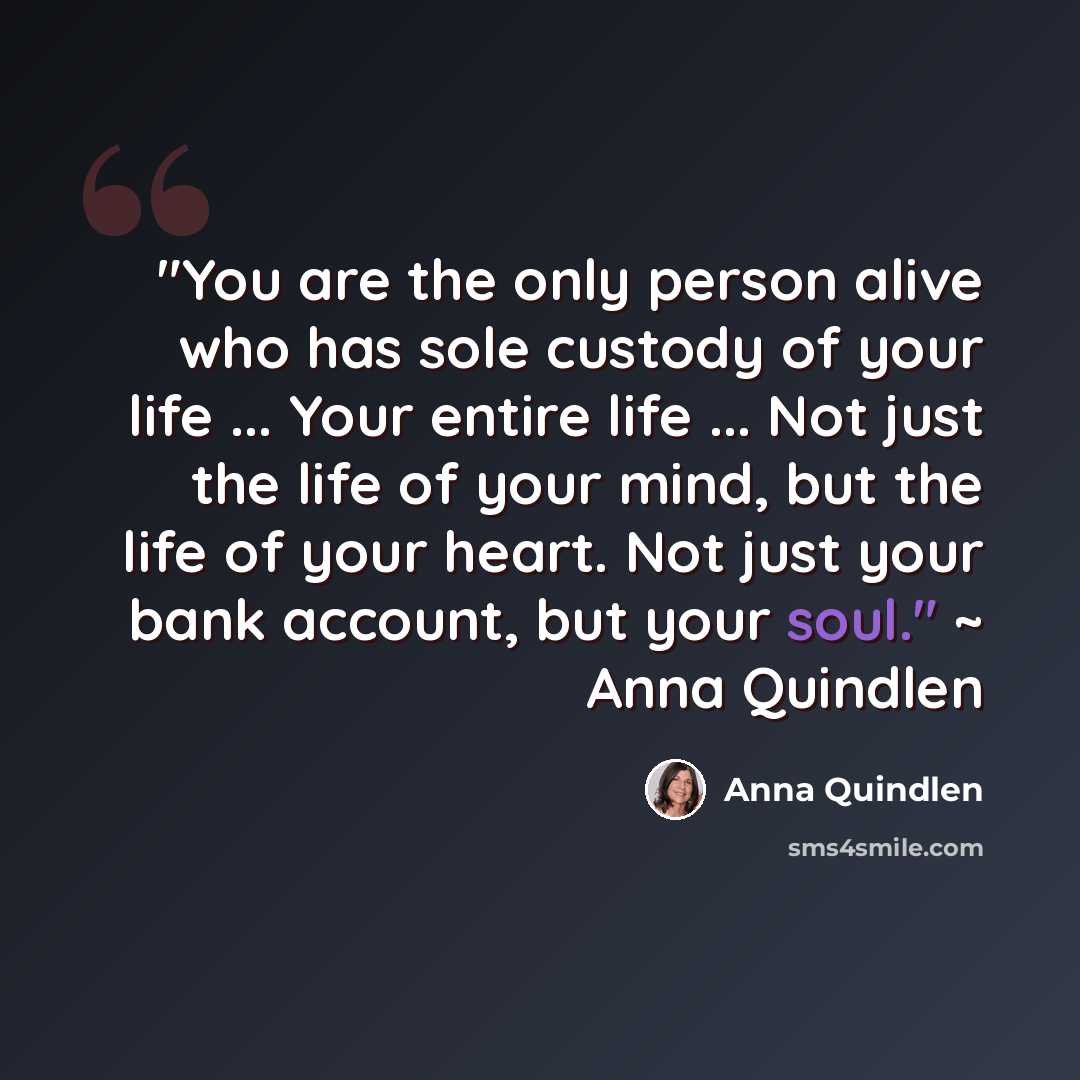 “"You are the only person alive who has sole custody of your life ... Your entire life ... Not just the life of your mind, but the life of your heart. Not just your bank account, but your soul." ~ Anna Quindlen” quote by Anna Quindlen