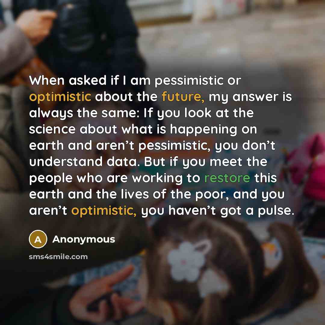 “When asked if I am pessimistic or optimistic about the future, my answer is always the same: If you look at the science about what is happening on earth and aren’t pessimistic, you don’t understand data. But if you meet the people who are working to restore this earth and the lives of the poor…” quote by Anonymous