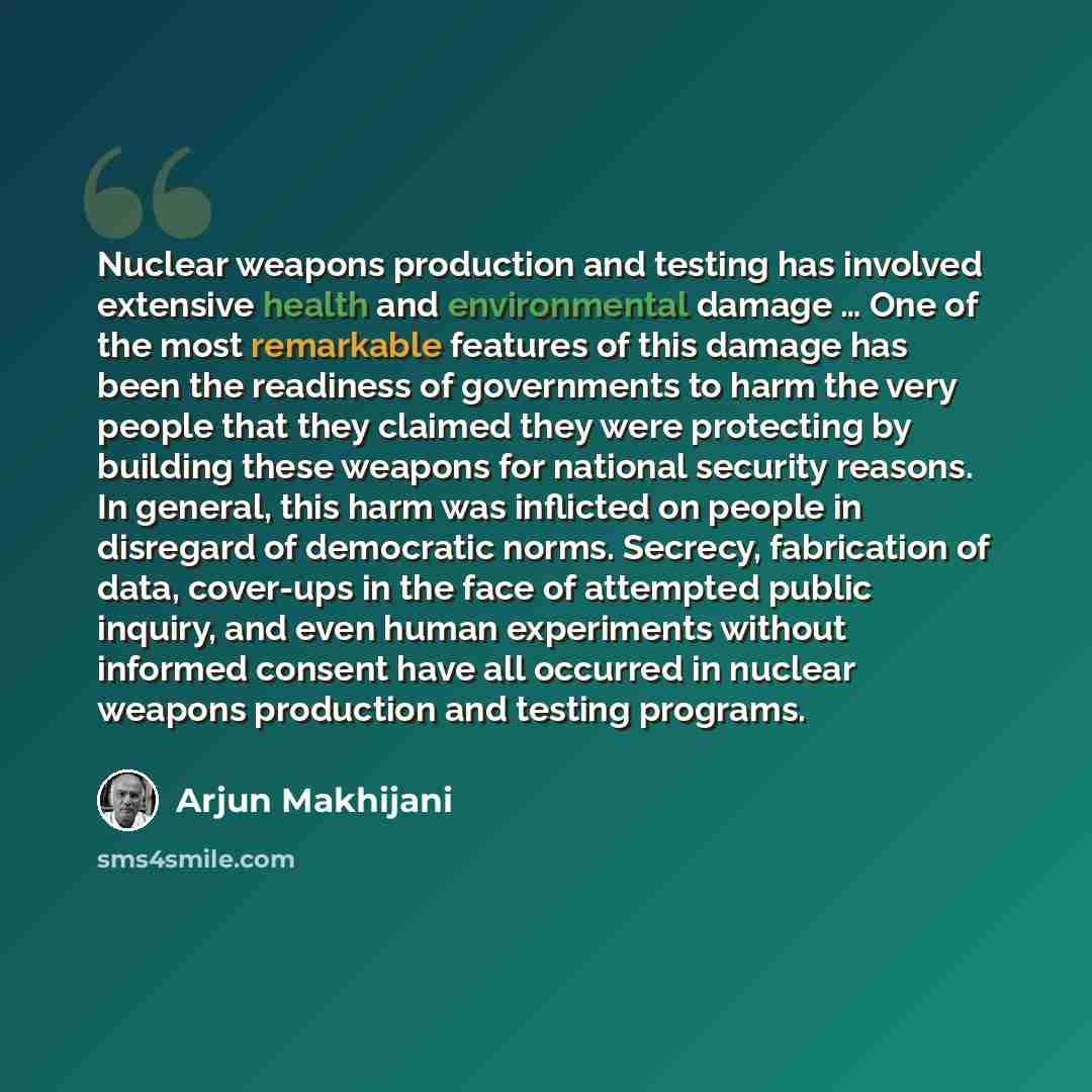 “Nuclear weapons production and testing has involved extensive health and environmental damage … One of the most remarkable features of this damage has been the readiness of governments to harm the very people that they claimed they were protecting by building these weapons for national security…” quote by Arjun Makhijani