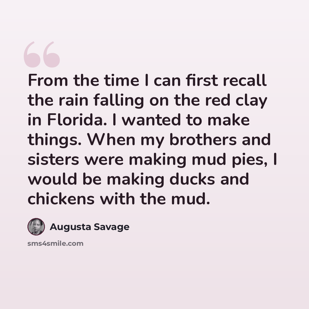 “From the time I can first recall the rain falling on the red clay in Florida. I wanted to make things. When my brothers and sisters were making mud pies, I would be making ducks and chickens with the mud.” quote by Augusta Savage