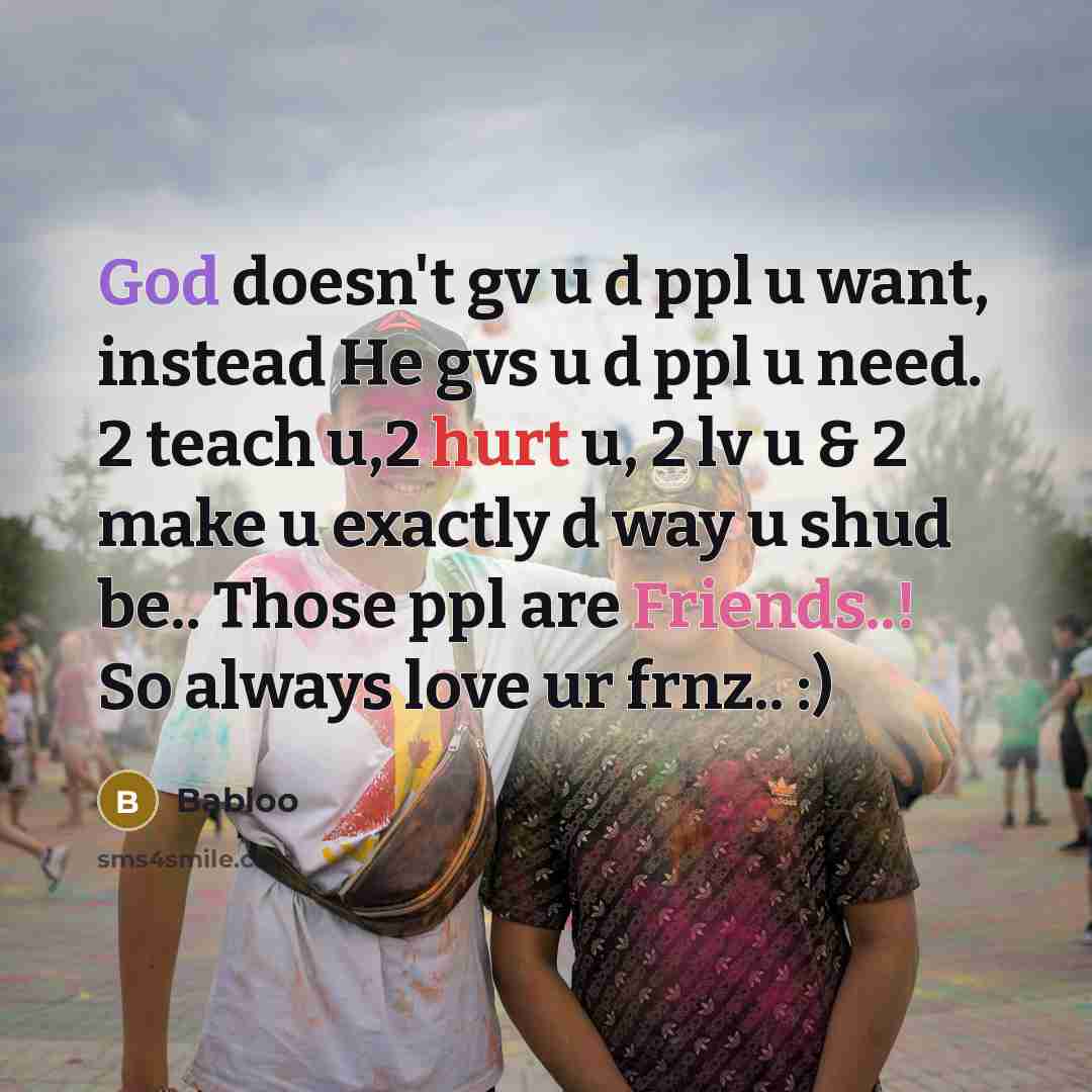 “God doesn't gv u d ppl u want, instead He gvs u d ppl u need. 2 teach u,2 hurt u, 2 lv u & 2 make u exactly d way u shud be.. Those ppl are Friends..! So always love ur frnz.. :)” quote by Babloo