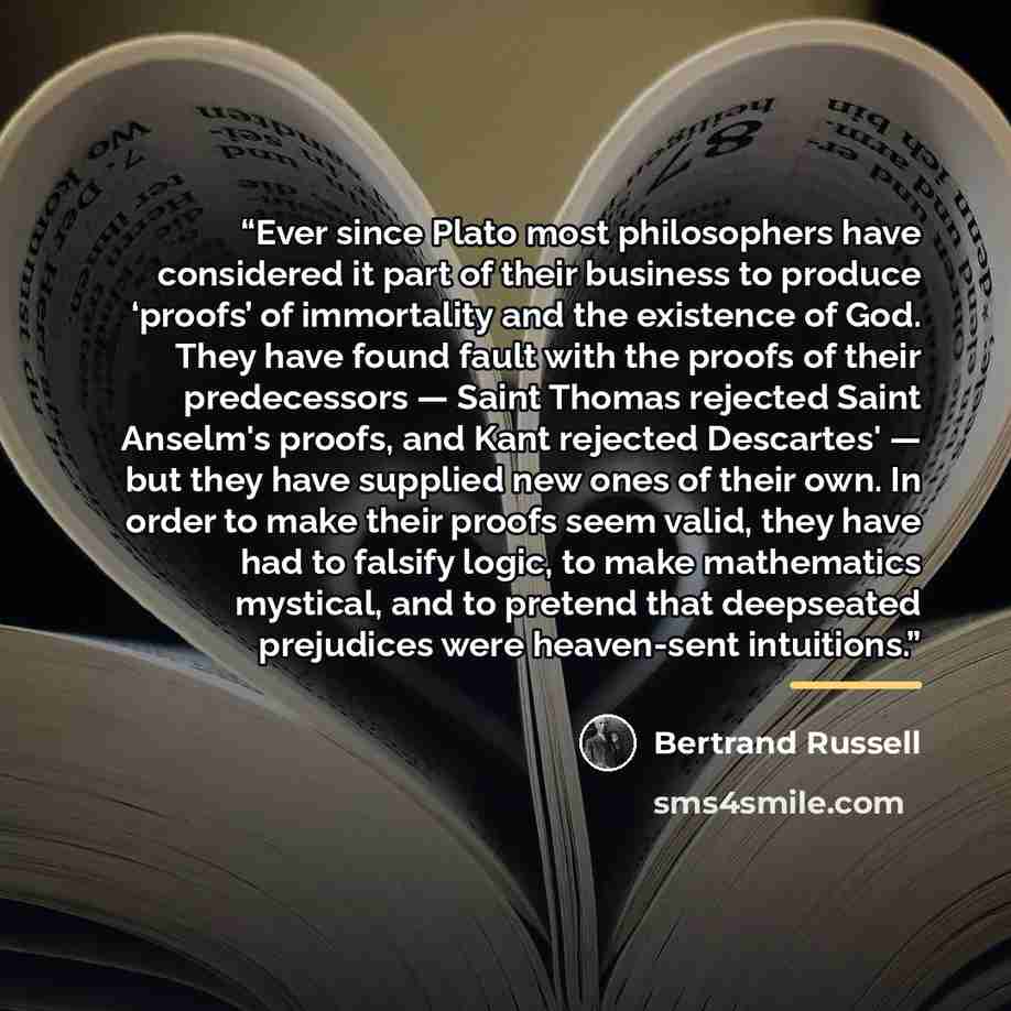“Ever since Plato most philosophers have considered it part of their business to produce ‘proofs’ of immortality and the existence of God. They have found fault with the proofs of their predecessors — Saint Thomas rejected Saint Anselm's proofs, and Kant rejected Descartes' — but they have supplied…” quote by Bertrand Russell