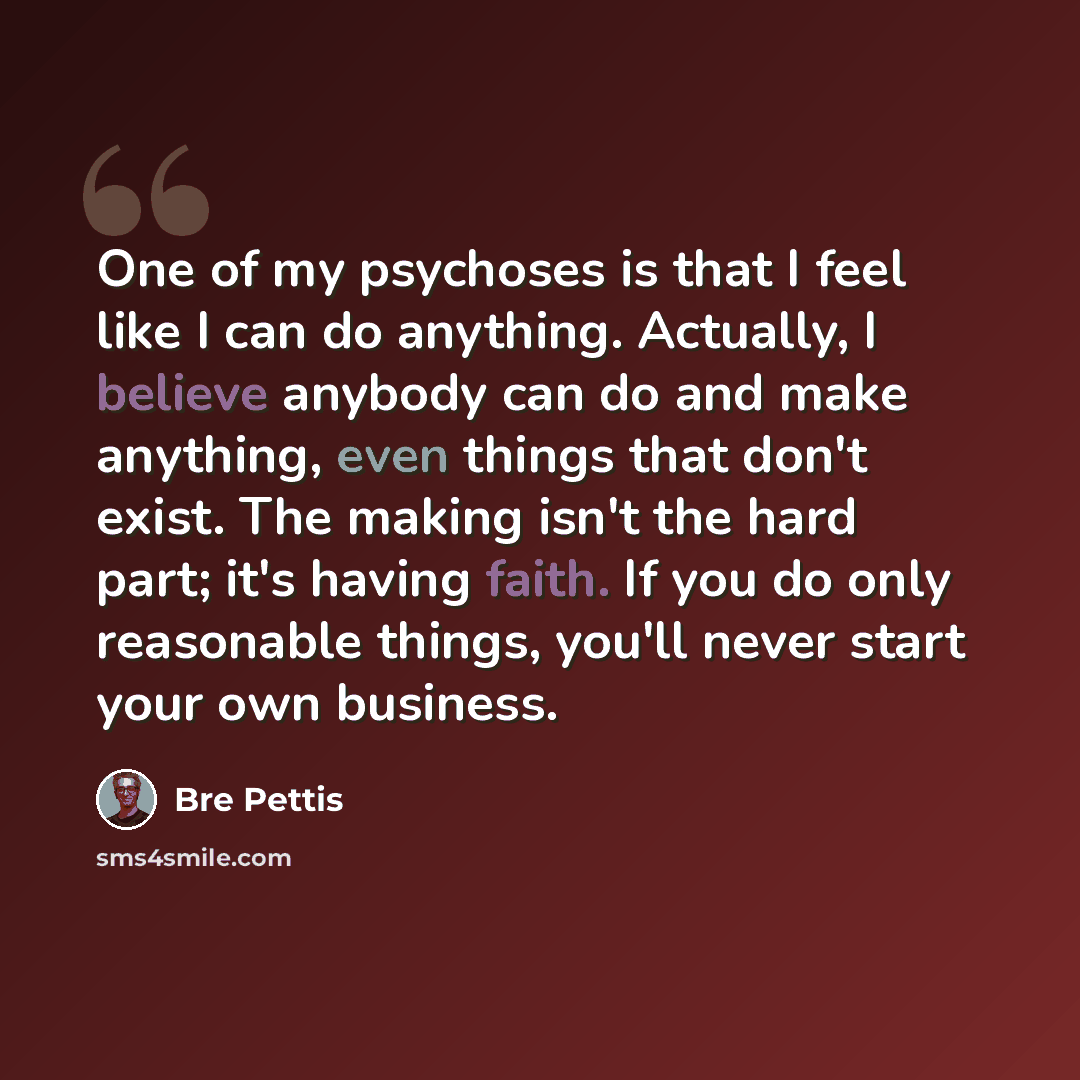 “One of my psychoses is that I feel like I can do anything. Actually, I believe anybody can do and make anything, even things that don't exist. The making isn't the hard part; it's having faith. If you do only reasonable things, you'll never start your own business.” quote by Bre Pettis