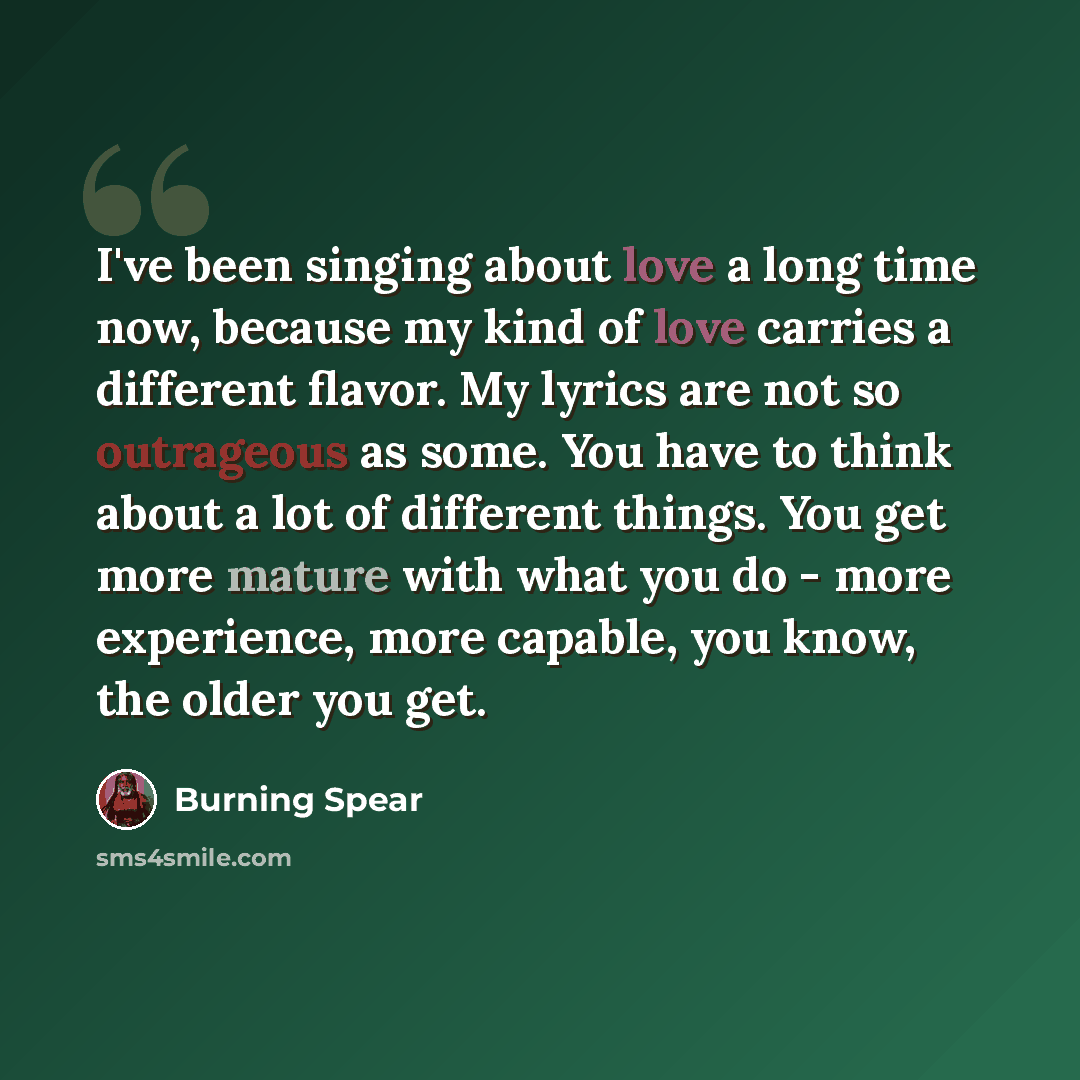 “I've been singing about love a long time now, because my kind of love carries a different flavor. My lyrics are not so outrageous as some. You have to think about a lot of different things. You get more mature with what you do - more experience, more capable, you know, the older you get.” quote by Burning Spear