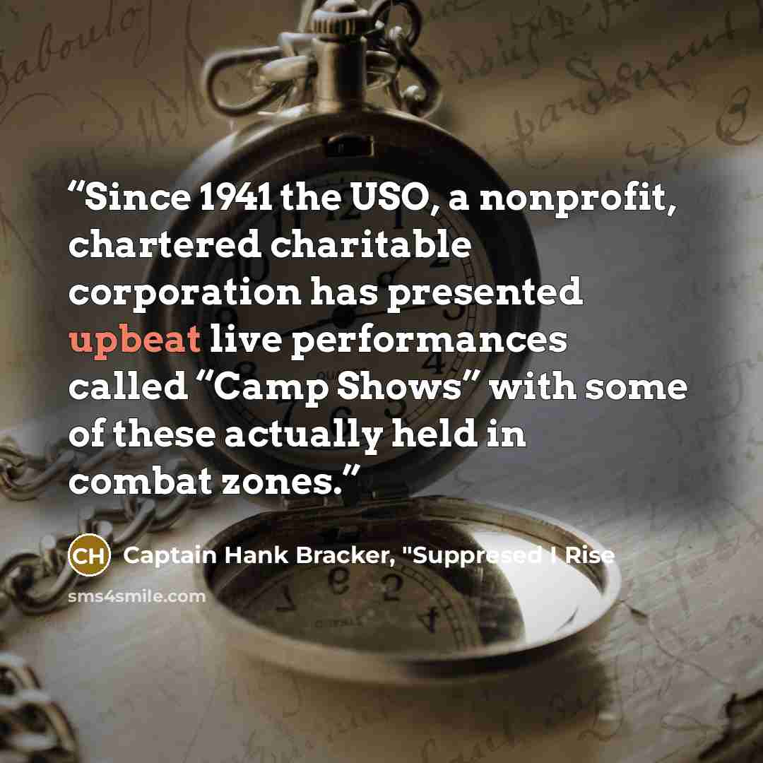 “Since 1941 the USO, a nonprofit, chartered charitable corporation has presented upbeat live performances called “Camp Shows” with some of these actually held in combat zones.” quote by Captain Hank Bracker, "Suppresed I Rise