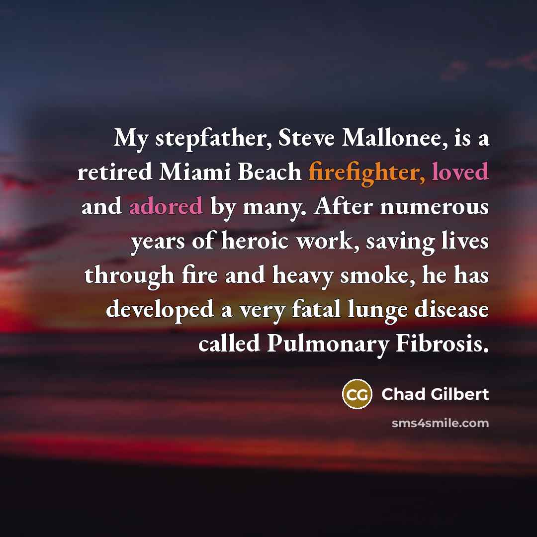 “My stepfather, Steve Mallonee, is a retired Miami Beach firefighter, loved and adored by many. After numerous years of heroic work, saving lives through fire and heavy smoke, he has developed a very fatal lunge disease called Pulmonary Fibrosis.” quote by Chad Gilbert