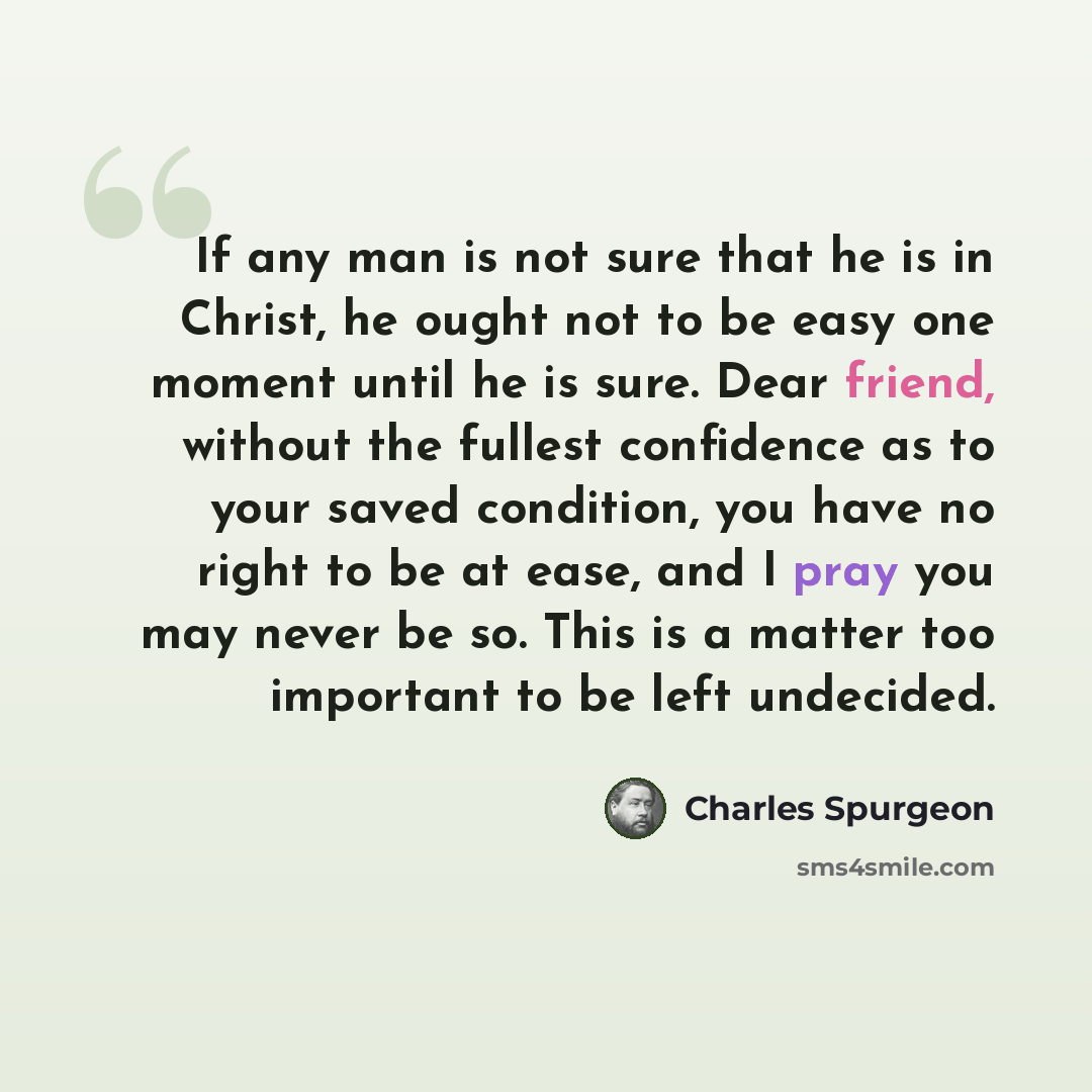 “If any man is not sure that he is in Christ, he ought not to be easy one moment until he is sure. Dear friend, without the fullest confidence as to your saved condition, you have no right to be at ease, and I pray you may never be so. This is a matter too important to be left undecided.” quote by Charles Spurgeon
