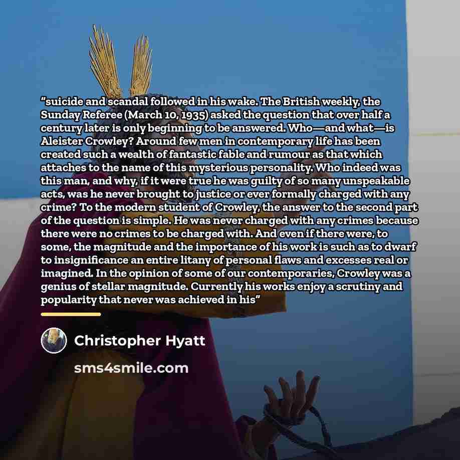 “suicide and scandal followed in his wake. The British weekly, the Sunday Referee (March 10, 1935) asked the question that over half a century later is only beginning to be answered. Who—and what—is Aleister Crowley? Around few men in contemporary life has been created such a wealth of fantastic…” quote by Christopher Hyatt