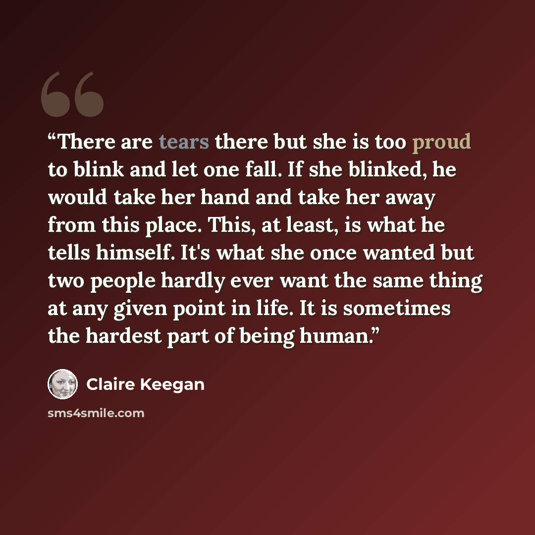 “There are tears there but she is too proud to blink and let one fall. If she blinked, he would take her hand and take her away from this place. This, at least, is what he tells himself. It's what she once wanted but two people hardly ever want the same thing at any given point in life. It is…” quote by Claire Keegan