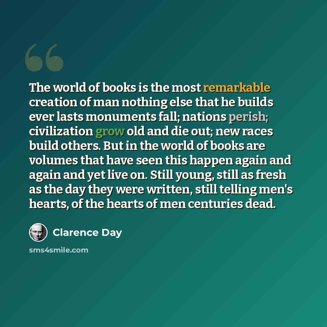“The world of books is the most remarkable creation of man nothing else that he builds ever lasts monuments fall; nations perish; civilization grow old and die out; new races build others. But in the world of books are volumes that have seen this happen again and again and yet live on. Still young…” quote by Clarence Day