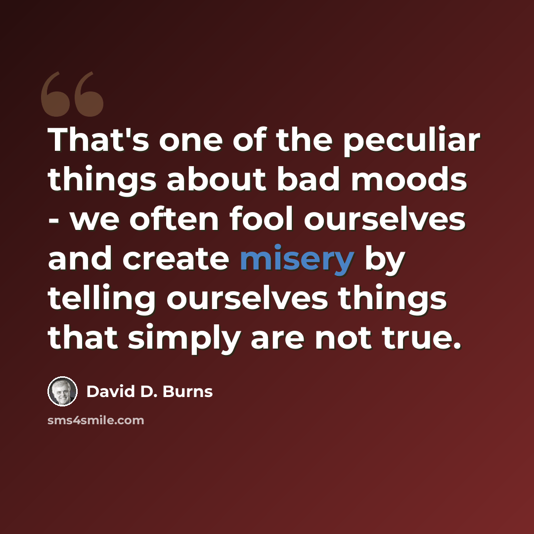 “That's one of the peculiar things about bad moods - we often fool ourselves and create misery by telling ourselves things that simply are not true.” quote by David D. Burns