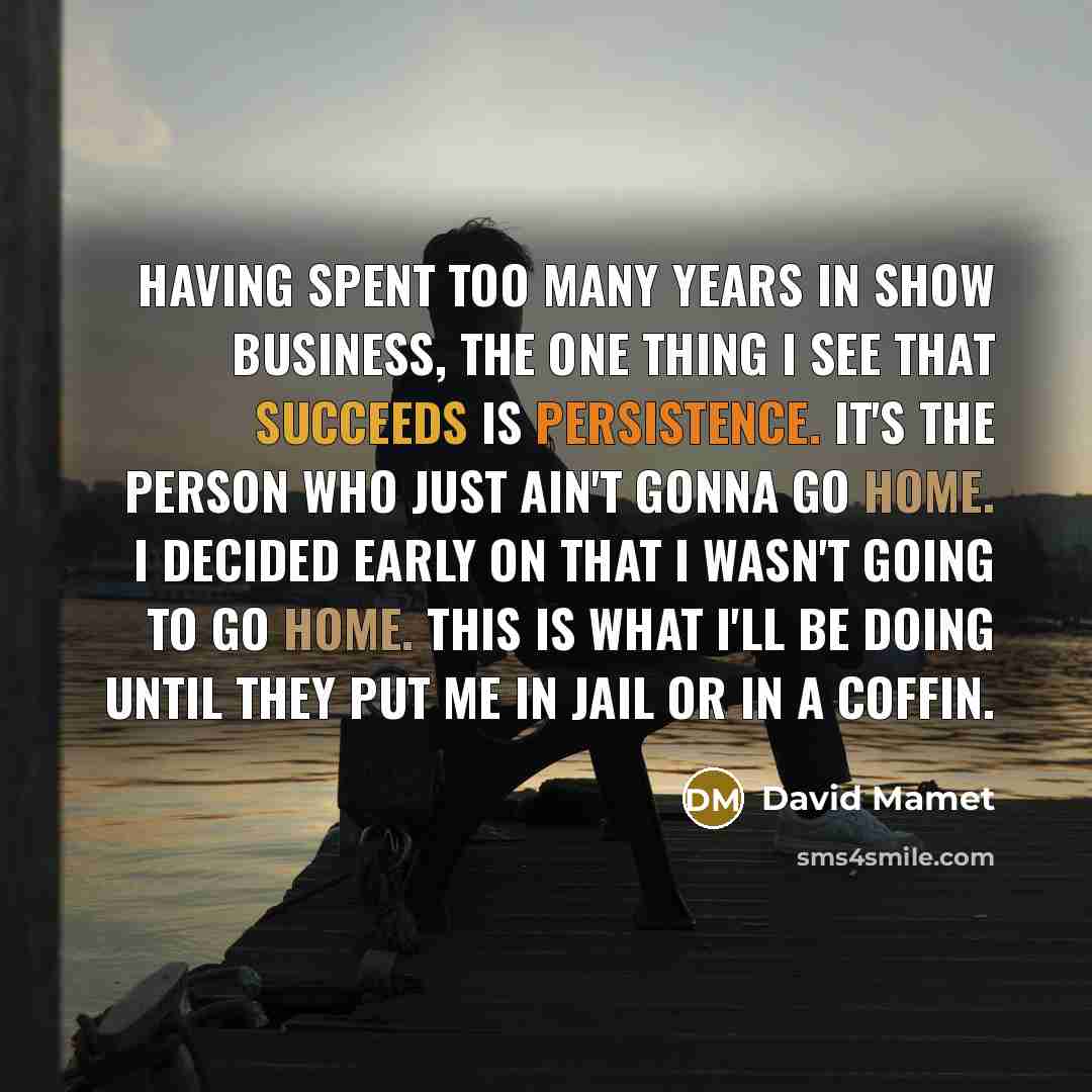 “Having spent too many years in show business, the one thing I see that succeeds is persistence. It's the person who just ain't gonna go home. I decided early on that I wasn't going to go home. This is what I'll be doing until they put me in jail or in a coffin.” quote by David Mamet
