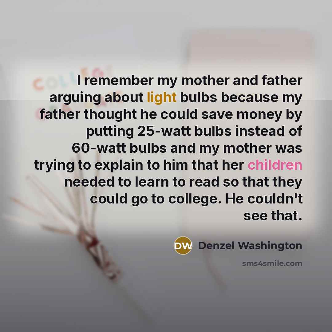 “I remember my mother and father arguing about light bulbs because my father thought he could save money by putting 25-watt bulbs instead of 60-watt bulbs and my mother was trying to explain to him that her children needed to learn to read so that they could go to college. He couldn't see that.” quote by Denzel Washington
