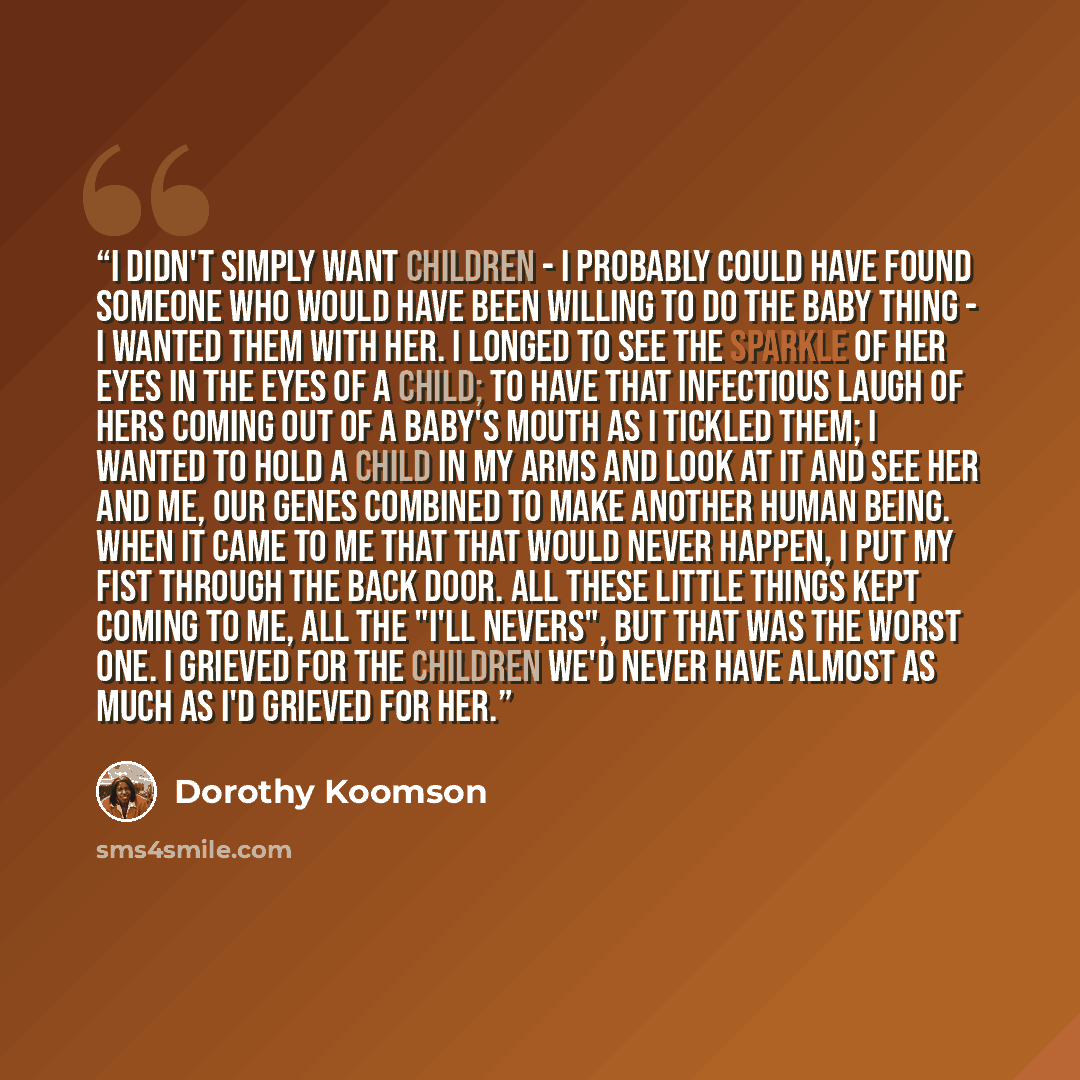 “I didn't simply want children - I probably could have found someone who would have been willing to do the baby thing - I wanted them with her. I longed to see the sparkle of her eyes in the eyes of a child; to have that infectious laugh of hers coming out of a baby's mouth as I tickled them; I…” quote by Dorothy Koomson