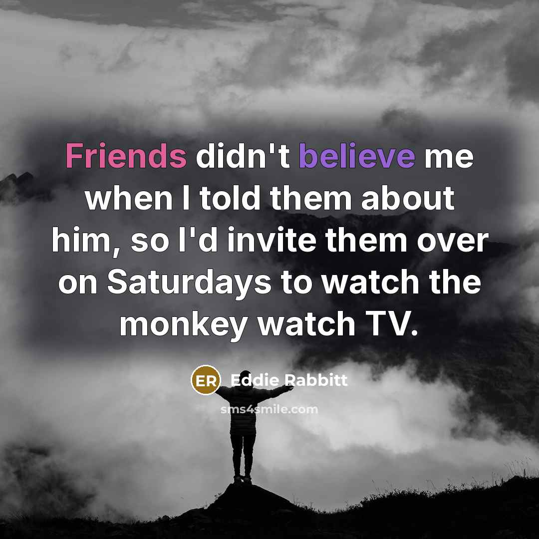 “Friends didn't believe me when I told them about him, so I'd invite them over on Saturdays to watch the monkey watch TV.” quote by Eddie Rabbitt