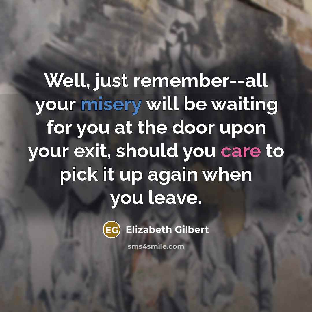 “Well, just remember--all your misery will be waiting for you at the door upon your exit, should you care to pick it up again when you leave.” quote by Elizabeth Gilbert