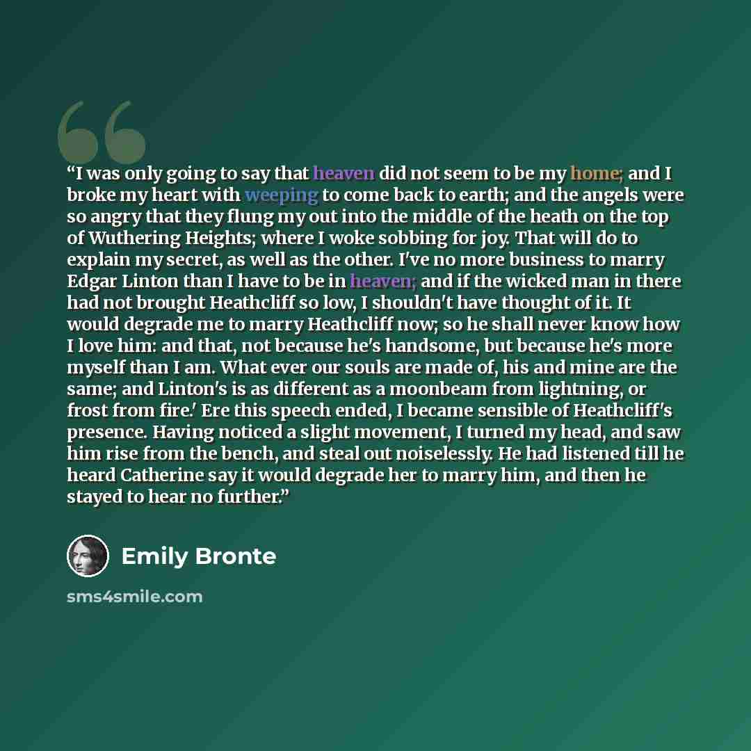 “I was only going to say that heaven did not seem to be my home; and I broke my heart with weeping to come back to earth; and the angels were so angry that they flung my out into the middle of the heath on the top of Wuthering Heights; where I woke sobbing for joy. That will do to explain my…” quote by Emily Brontë