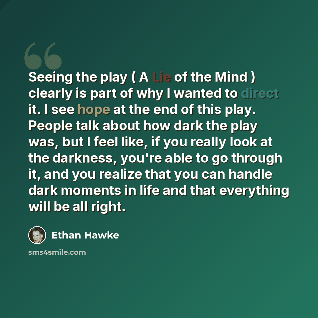 “Seeing the play ( A Lie of the Mind ) clearly is part of why I wanted to direct it. I see hope at the end of this play. People talk about how dark the play was, but I feel like, if you really look at the darkness, you're able to go through it, and you realize that you can handle dark moments in…” quote by Ethan Hawke