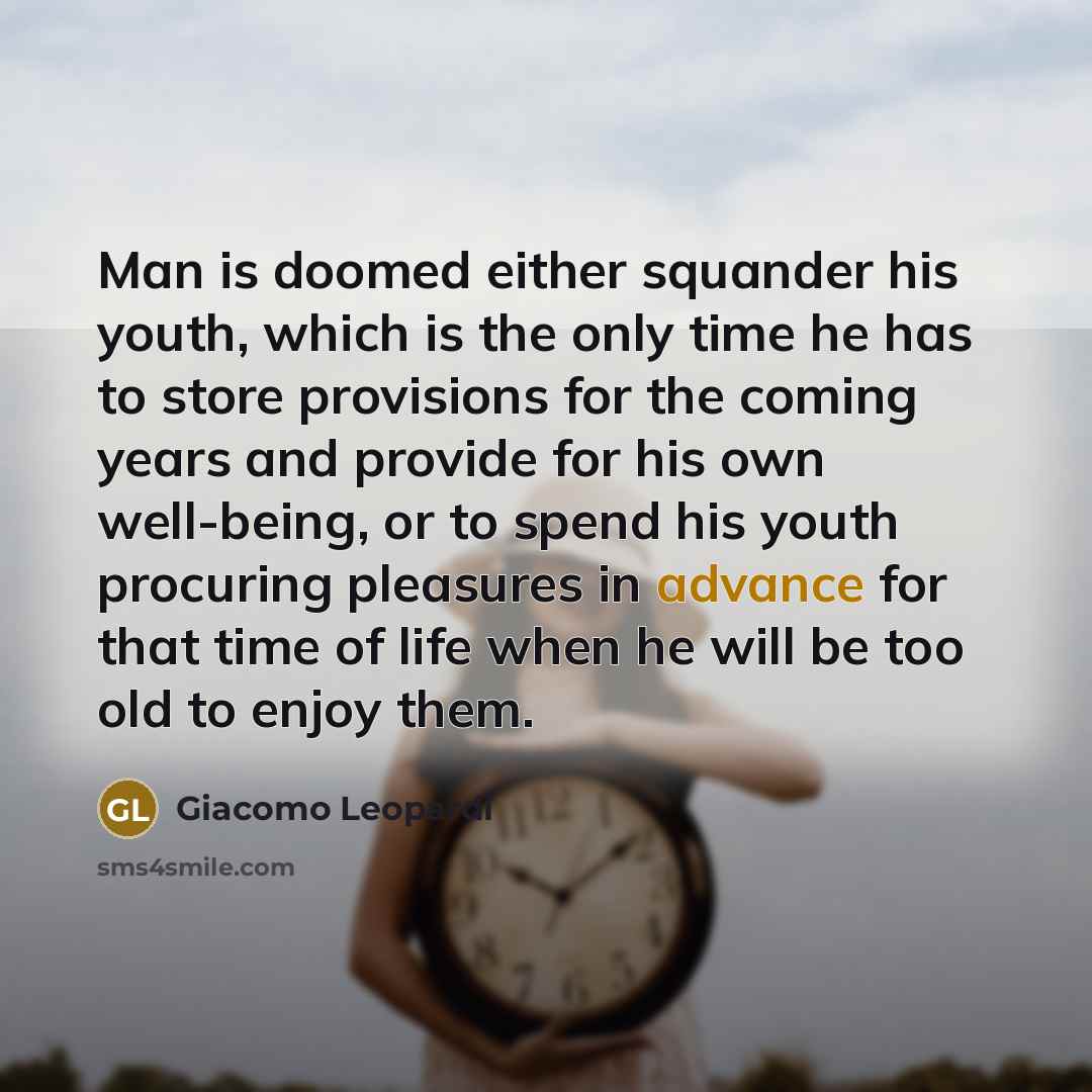“Man is doomed either squander his youth, which is the only time he has to store provisions for the coming years and provide for his own well-being, or to spend his youth procuring pleasures in advance for that time of life when he will be too old to enjoy them.” quote by Giacomo Leopardi