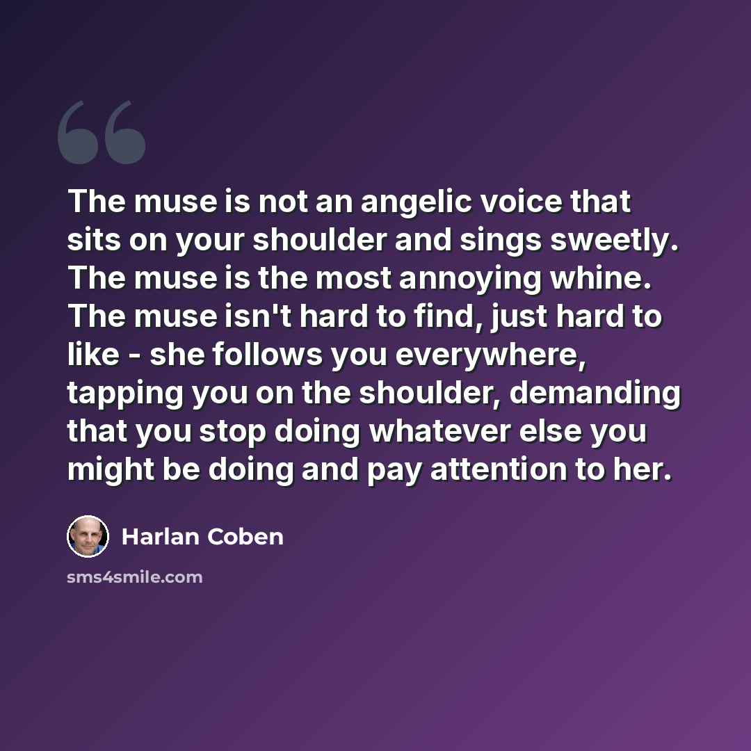 “The muse is not an angelic voice that sits on your shoulder and sings sweetly. The muse is the most annoying whine. The muse isn't hard to find, just hard to like - she follows you everywhere, tapping you on the shoulder, demanding that you stop doing whatever else you might be doing and pay…” quote by Harlan Coben