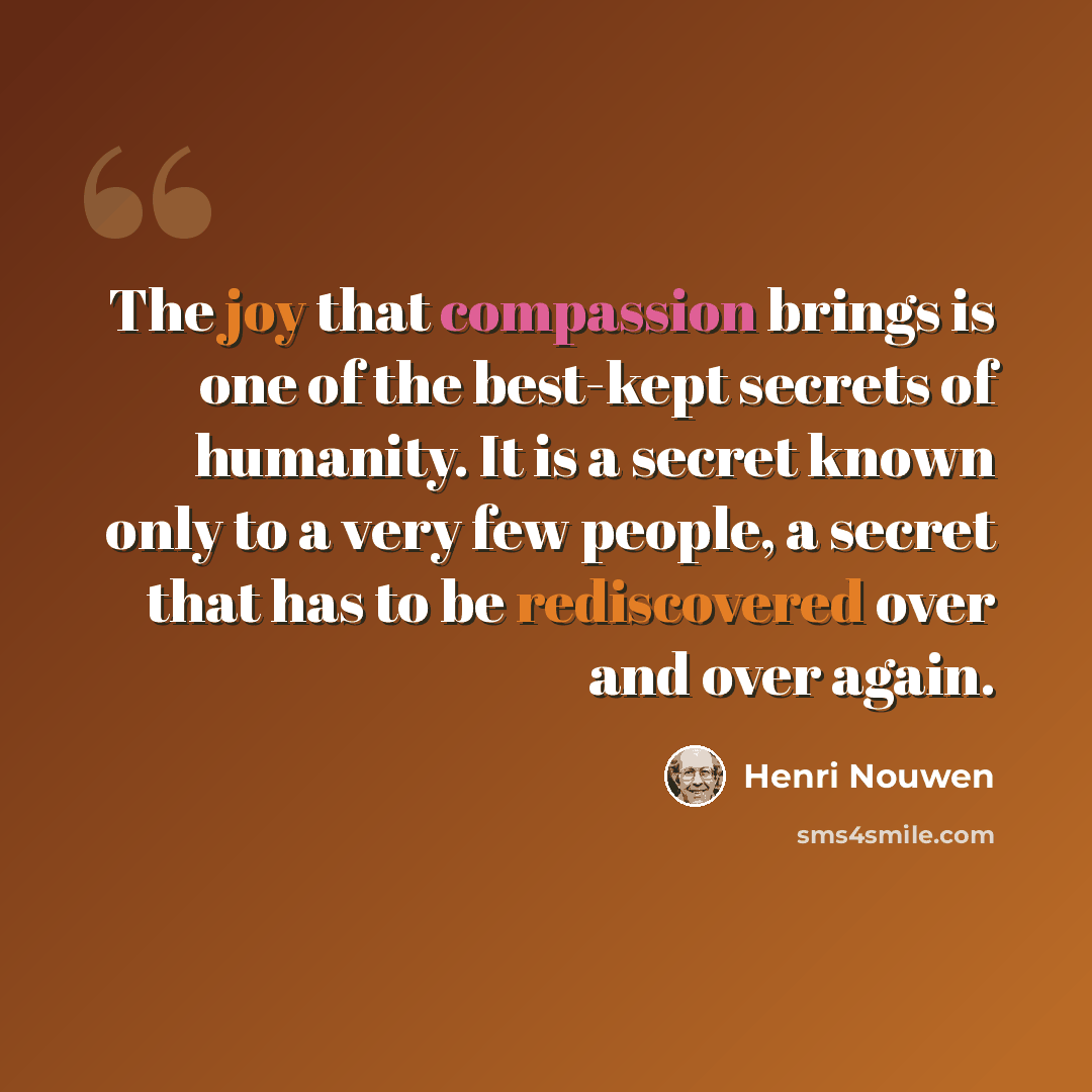 “The joy that compassion brings is one of the best-kept secrets of humanity. It is a secret known only to a very few people, a secret that has to be rediscovered over and over again.” quote by Henri Nouwen