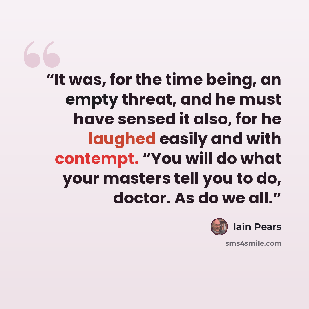 “It was, for the time being, an empty threat, and he must have sensed it also, for he laughed easily and with contempt. “You will do what your masters tell you to do, doctor. As do we all.” quote by Iain Pears