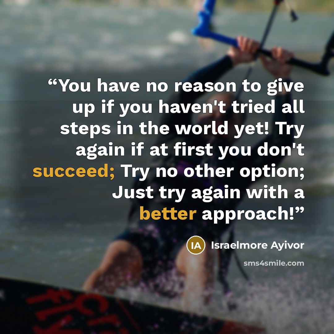 “You have no reason to give up if you haven't tried all steps in the world yet! Try again if at first you don't succeed; Try no other option; Just try again with a better approach!” quote by Israelmore Ayivor