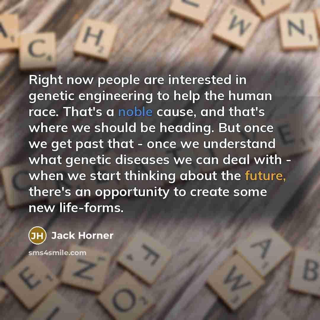 “Right now people are interested in genetic engineering to help the human race. That's a noble cause, and that's where we should be heading. But once we get past that - once we understand what genetic diseases we can deal with - when we start thinking about the future, there's an opportunity to…” quote by Jack Horner
