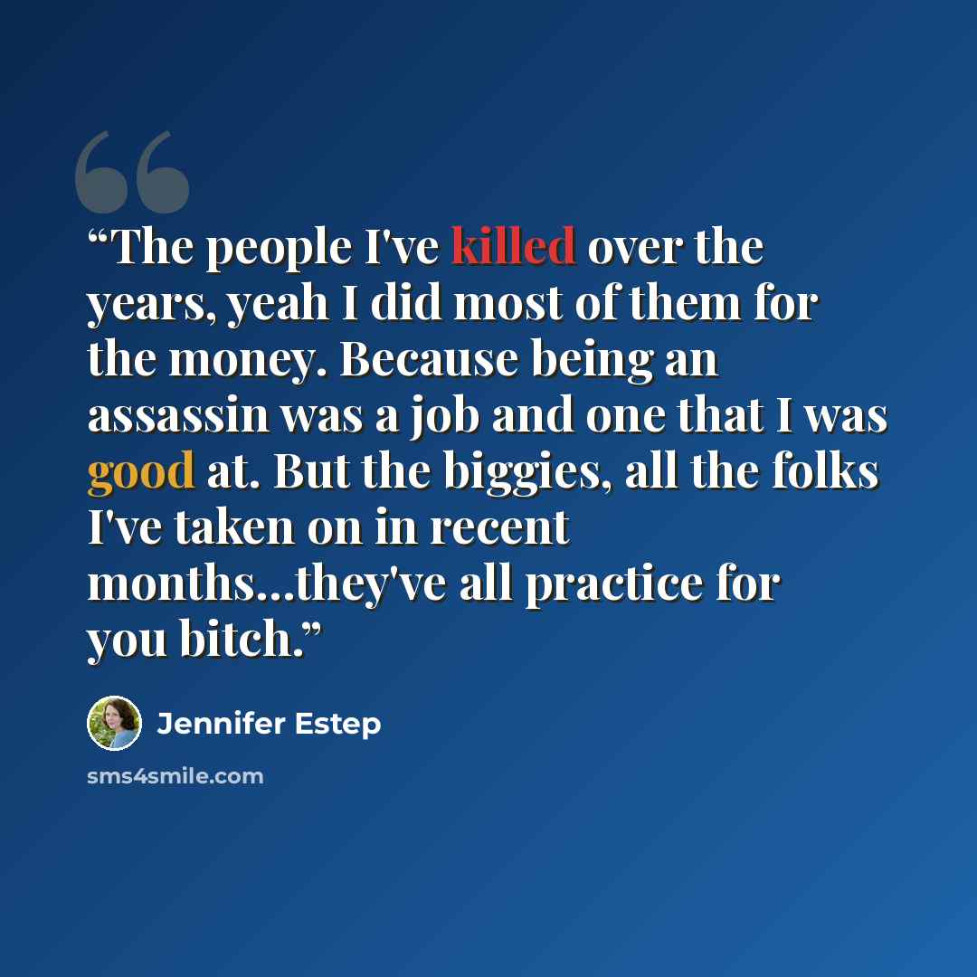 “The people I've killed over the years, yeah I did most of them for the money. Because being an assassin was a job and one that I was good at. But the biggies, all the folks I've taken on in recent months…they've all practice for you bitch.” quote by Jennifer Estep