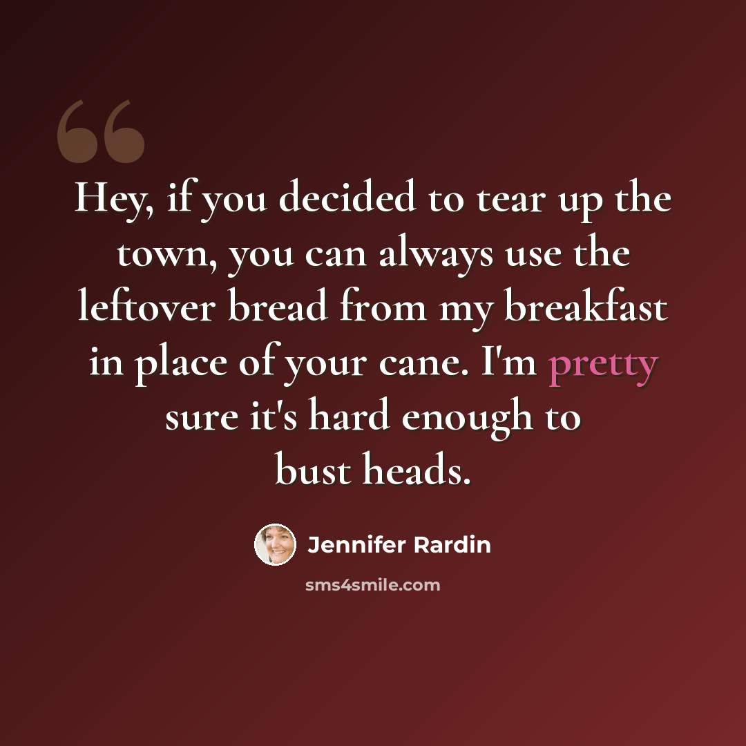 “Hey, if you decided to tear up the town, you can always use the leftover bread from my breakfast in place of your cane. I'm pretty sure it's hard enough to bust heads.” quote by Jennifer Rardin