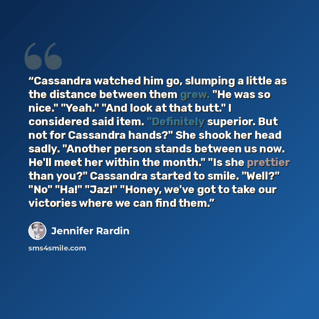 “Cassandra watched him go, slumping a little as the distance between them grew. "He was so nice." "Yeah." "And look at that butt." I considered said item. "Definitely superior. But not for Cassandra hands?" She shook her head sadly. "Another person stands between us now. He'll meet her within the…” quote by Jennifer Rardin