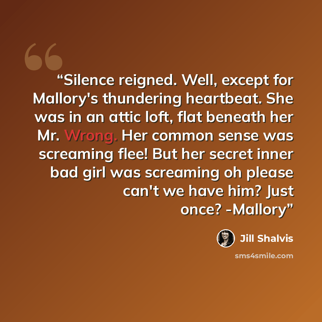 “Silence reigned. Well, except for Mallory's thundering heartbeat. She was in an attic loft, flat beneath her Mr. Wrong. Her common sense was screaming flee! But her secret inner bad girl was screaming oh please can't we have him? Just once? -Mallory” quote by Jill Shalvis