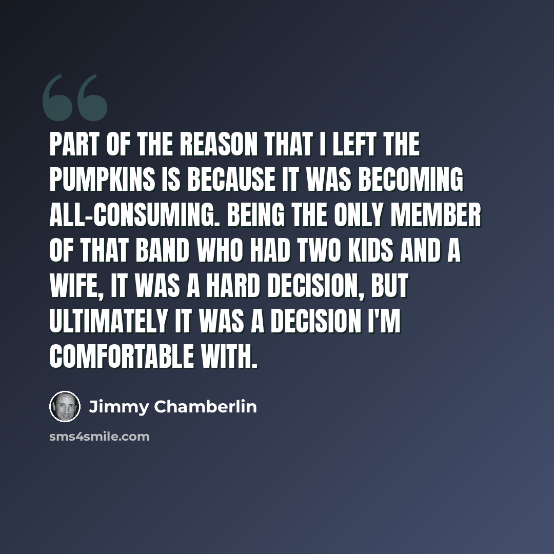 “Part of the reason that I left the Pumpkins is because it was becoming all-consuming. Being the only member of that band who had two kids and a wife, it was a hard decision, but ultimately it was a decision I'm comfortable with.” quote by Jimmy Chamberlin